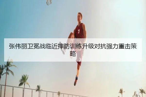 张伟丽卫冕战临近摔防训练升级对抗强力重击策略